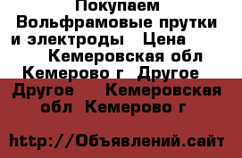 Покупаем Вольфрамовые прутки и электроды › Цена ­ 25 000 - Кемеровская обл., Кемерово г. Другое » Другое   . Кемеровская обл.,Кемерово г.